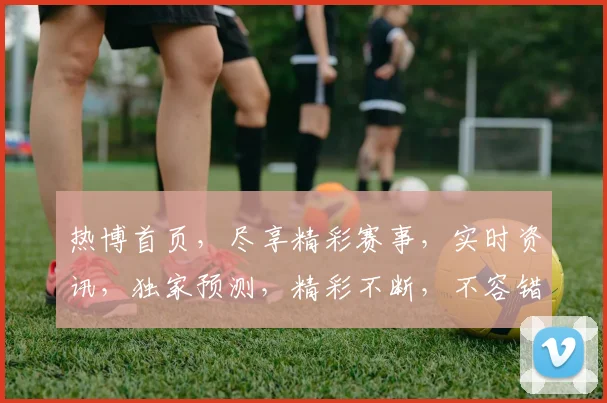 热博首页，尽享精彩赛事，实时资讯，独家预测，精彩不断，不容错过，一网打尽