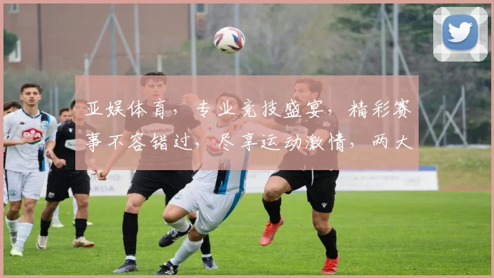 亚娱体育，专业竞技盛宴，精彩赛事不容错过，尽享运动激情，两大亮点逗你笑