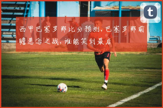 西甲巴塞罗那比分预测,巴塞罗那前瞻悬念之战,谁能笑到最后